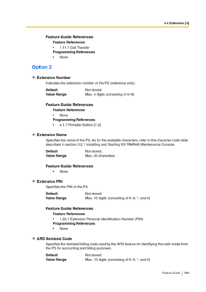 Page 3994.4 Extension [4]
Feature Guide 399
Option 2
Extension Number
Indicates the extension number of the PS (reference only).
Extension Name
Specifies the name of the PS. As for the available characters, refer to the character code table 
described in section 3.2.1 Installing and Starting KX-TAW848 Maintenance Console.
Extension PIN
Specifies the PIN of the PS.
ARS Itemized Code
Specifies the itemized billing code used by the ARS feature for identifying the calls made from 
the PS for accounting and billing...