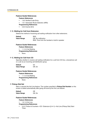 Page 4004.4 Extension [4]
400 Feature Guide
C. Waiting for Call from Extension
Selects the method of receiving call waiting notification from other extensions.
C. Waiting for Call from CO
Specifies whether to receive call waiting notification for a call from CO line, a doorphone call 
or a call via an incoming call distribution group.
Pickup Dial Set
Sets or cancels the Hot Line feature. The number specified in Pickup Dial Number on this 
screen is dialed automatically after going off-hook by the Hot Line...