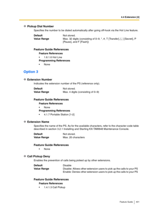 Page 4014.4 Extension [4]
Feature Guide 401
Pickup Dial Number
Specifies the number to be dialed automatically after going off-hook via the Hot Line feature.
Option 3
Extension Number
Indicates the extension number of the PS (reference only).
Extension Name
Specifies the name of the PS. As for the available characters, refer to the character code table 
described in section 3.2.1 Installing and Starting KX-TAW848 Maintenance Console.
Call Pickup Deny
Enables the prevention of calls being picked up by other...