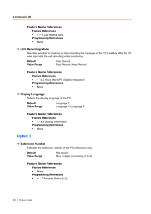 Page 4044.4 Extension [4]
404 Feature Guide
LCS Recording Mode
Specifies whether to continue or stop recording the message in the PS’s mailbox after the PS 
user interrupts the call recording while monitoring.
Display Language
Selects the display language of the PS.
Option 5
Extension Number
Indicates the extension number of the PS (reference only).
Feature Guide References
Feature References
1.7.4 Call Waiting Tone
Programming References
None
DefaultStop Record
Va lu e  Ra n g eStop Record, Keep Record...