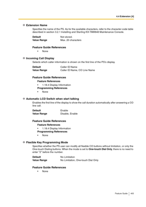 Page 4054.4 Extension [4]
Feature Guide 405
Extension Name
Specifies the name of the PS. As for the available characters, refer to the character code table 
described in section 3.2.1 Installing and Starting KX-TAW848 Maintenance Console.
Incoming Call Display
Selects which caller information is shown on the first line of the PS’s display.
Automatic LCD Switch when start talking
Enables the first line of the display to show the call duration automatically after answering a CO 
line call.
Flexible Key Programming...