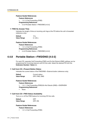 Page 4104.4 Extension [4]
410 Feature Guide
FWD No Answer Time
Indicates the length of time an incoming call rings at the PS before the call is forwarded 
(reference only).
4.4.8 Portable Station—FWD/DND [4-2-2]
For each PS, separate Call Forwarding (FWD) and Do Not Disturb (DND) settings can be 
programmed for incoming intercom and CO line calls. Select the desired PS from the 
Extension Number / Name list.
Call from CO—Present Button Status
Indicates the current status of the FWD/DND—External button (reference...