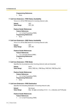 Page 4124.4 Extension [4]
412 Feature Guide
Call from Extension—FWD Status Availability
Turns on or off the FWD feature for incoming intercom calls.
Call from Extension—DND Status Availability
Turns on or off the DND feature for incoming intercom calls.
Call from Extension—FWD Mode
Specifies the circumstances when incoming intercom calls are forwarded.
Call from Extension—FWD Destination
Specifies the forwarding destination of incoming intercom calls.Programming References
None
DefaultOFF
Va lu e  Ra n g eOFF,...