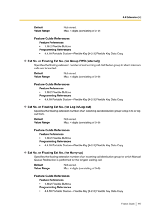 Page 4174.4 Extension [4]
Feature Guide 417
Ext No. or Floating Ext No. (for Group FWD (Internal))
Specifies the floating extension number of an incoming call distribution group to which intercom 
calls are forwarded.
Ext No. or Floating Ext No. (for Log-in/Log-out)
Specifies the floating extension number of an incoming call distribution group to log-in to or log-
out from.
Ext No. or Floating Ext No. (for Hurry-up)
Specifies the floating extension number of an incoming call distribution group for which Manual...