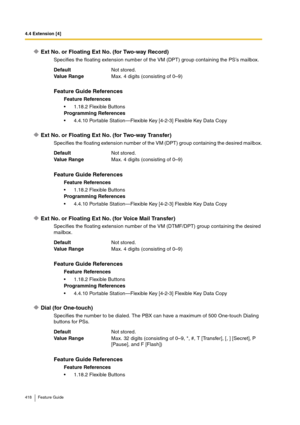 Page 4184.4 Extension [4]
418 Feature Guide
Ext No. or Floating Ext No. (for Two-way Record)
Specifies the floating extension number of the VM (DPT) group containing the PS’s mailbox.
Ext No. or Floating Ext No. (for Two-way Transfer)
Specifies the floating extension number of the VM (DPT) group containing the desired mailbox.
Ext No. or Floating Ext No. (for Voice Mail Transfer)
Specifies the floating extension number of the VM (DTMF/DPT) group containing the desired 
mailbox.
Dial (for One-touch)
Specifies the...