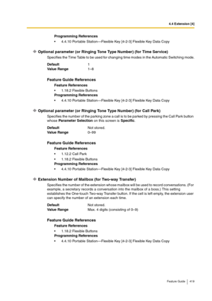 Page 4194.4 Extension [4]
Feature Guide 419
Optional parameter (or Ringing Tone Type Number) (for Time Service)
Specifies the Time Table to be used for changing time modes in the Automatic Switching mode.
Optional parameter (or Ringing Tone Type Number) (for Call Park)
Specifies the number of the parking zone a call is to be parked by pressing the Call Park button 
whose Parameter Selection on this screen is Specific.
Extension Number of Mailbox (for Two-way Transfer)
Specifies the number of the extension whose...