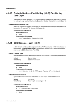 Page 4204.4 Extension [4]
420 Feature Guide
4.4.10 Portable Station—Flexible Key [4-2-3] Flexible Key 
Data Copy
The flexible CO button settings of a PS can be copied to different PSs. Select the PS that has 
the settings to copy to other PSs from the Extension Number / Name list, then click Copy To.
Destination Extension Line
Select the number and name of the PS that will receive the copied settings. Multiple PSs can 
be selected. To select all PSs at once, click Select All.
4.4.11 DSS Console—Main [4-3-1]
A...