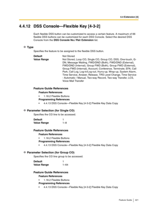 Page 4214.4 Extension [4]
Feature Guide 421
4.4.12 DSS Console—Flexible Key [4-3-2]
Each flexible DSS button can be customized to access a certain feature. A maximum of 66 
flexible DSS buttons can be customized for each DSS Console. Select the desired DSS 
Console from the DSS Console No./ Pair Extension list.
Ty p e
Specifies the feature to be assigned to the flexible DSS button.
Parameter Selection (for Single CO)
Specifies the CO line to be accessed.
Parameter Selection (for Group CO)
Specifies the CO line...