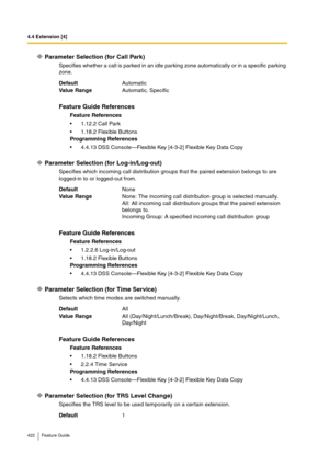 Page 4224.4 Extension [4]
422 Feature Guide
Parameter Selection (for Call Park)
Specifies whether a call is parked in an idle parking zone automatically or in a specific parking 
zone.
Parameter Selection (for Log-in/Log-out)
Specifies which incoming call distribution groups that the paired extension belongs to are 
logged-in to or logged-out from.
Parameter Selection (for Time Service)
Selects which time modes are switched manually.
Parameter Selection (for TRS Level Change)
Specifies the TRS level to be used...