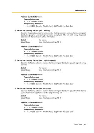 Page 4254.4 Extension [4]
Feature Guide 425
Ext No. or Floating Ext No. (for Call Log)
Specifies the paired extension’s number or the floating extension number of an incoming call 
distribution group for which call log information is displayed. If the cell is left empty, the paired 
extension will display its own call log information.
Ext No. or Floating Ext No. (for Log-in/Log-out)
Specifies the floating extension number of an incoming call distribution group to log-in to or log-
out from.
Ext No. or Floating...