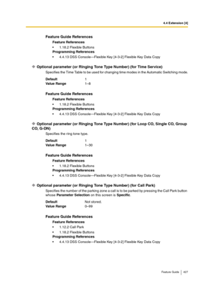 Page 4274.4 Extension [4]
Feature Guide 427
Optional parameter (or Ringing Tone Type Number) (for Time Service)
Specifies the Time Table to be used for changing time modes in the Automatic Switching mode.
Optional parameter (or Ringing Tone Type Number) (for Loop CO, Single CO, Group 
CO, G-DN)
Specifies the ring tone type.
Optional parameter (or Ringing Tone Type Number) (for Call Park)
Specifies the number of the parking zone a call is to be parked by pressing the Call Park button 
whose Parameter Selection on...
