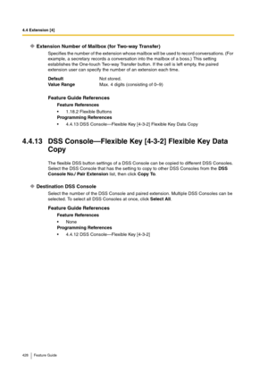 Page 4284.4 Extension [4]
428 Feature Guide
Extension Number of Mailbox (for Two-way Transfer)
Specifies the number of the extension whose mailbox will be used to record conversations. (For 
example, a secretary records a conversation into the mailbox of a boss.) This setting 
establishes the One-touch Two-way Transfer button. If the cell is left empty, the paired 
extension user can specify the number of an extension each time.
4.4.13 DSS Console—Flexible Key [4-3-2] Flexible Key Data 
Copy
The flexible DSS...