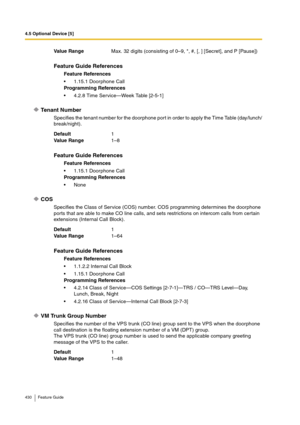 Page 4304.5 Optional Device [5]
430 Feature Guide
Tenant Number
Specifies the tenant number for the doorphone port in order to apply the Time Table (day/lunch/
break/night).
COS
Specifies the Class of Service (COS) number. COS programming determines the doorphone 
ports that are able to make CO line calls, and sets restrictions on intercom calls from certain 
extensions (Internal Call Block).
VM Trunk Group Number
Specifies the number of the VPS trunk (CO line) group sent to the VPS when the doorphone 
call...