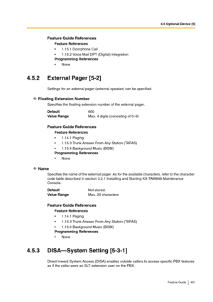 Page 4314.5 Optional Device [5]
Feature Guide 431
4.5.2 External Pager [5-2]
Settings for an external pager (external speaker) can be specified.
Floating Extension Number
Specifies the floating extension number of the external pager.
Name
Specifies the name of the external pager. As for the available characters, refer to the character 
code table described in section 3.2.1 Installing and Starting KX-TAW848 Maintenance 
Console.
4.5.3 DISA—System Setting [5-3-1]
Direct Inward System Access (DISA) enables outside...