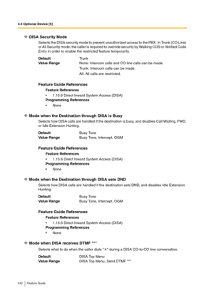 Page 4324.5 Optional Device [5]
432 Feature Guide
DISA Security Mode
Selects the DISA security mode to prevent unauthorized access to the PBX. In Trunk (CO Line) 
or All Security mode, the caller is required to override security by Walking COS or Verified Code 
Entry in order to enable the restricted feature temporarily.
Mode when the Destination through DISA is Busy
Selects how DISA calls are handled if the destination is busy, and disables Call Waiting, FWD, 
or Idle Extension Hunting.
Mode when the...