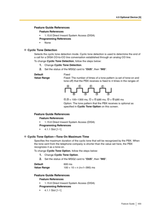 Page 4334.5 Optional Device [5]
Feature Guide 433
Cyclic Tone Detection
Selects the cyclic tone detection mode. Cyclic tone detection is used to determine the end of 
a call for a DISA CO-to-CO line conversation established through an analog CO line. 
To change Cyclic Tone Detection, follow the steps below:
1.Change Cyclic Tone Detection.
2.Set the status of the MSG2 card to OUS, then INS.
Cyclic Tone Option—Tone On Maximum Time 
Specifies the maximum duration of the cyclic tone that will be recognized by the...