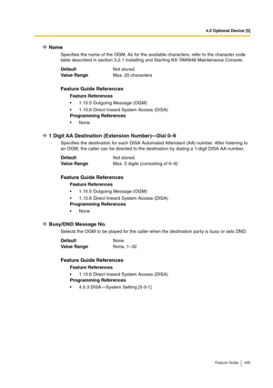 Page 4354.5 Optional Device [5]
Feature Guide 435
Name
Specifies the name of the OGM. As for the available characters, refer to the character code 
table described in section 3.2.1 Installing and Starting KX-TAW848 Maintenance Console.
1 Digit AA Destination (Extension Number)—Dial 0–9
Specifies the destination for each DISA Automated Attendant (AA) number. After listening to 
an OGM, the caller can be directed to the destination by dialing a 1-digit DISA AA number.
Busy/DND Message No.
Selects the OGM to be...