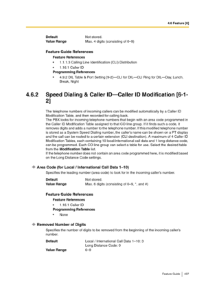 Page 4374.6 Feature [6]
Feature Guide 437
4.6.2 Speed Dialing & Caller ID—Caller ID Modification [6-1-
2]
The telephone numbers of incoming callers can be modified automatically by a Caller ID 
Modification Table, and then recorded for calling back.
The PBX looks for incoming telephone numbers that begin with an area code programmed in 
the Caller ID Modification Table assigned to that CO line group. If it finds such a code, it 
removes digits and adds a number to the telephone number. If this modified telephone...