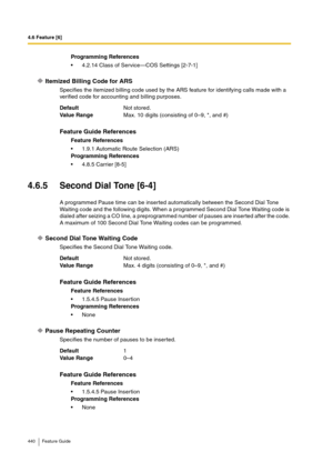 Page 4404.6 Feature [6]
440 Feature Guide
Itemized Billing Code for ARS
Specifies the itemized billing code used by the ARS feature for identifying calls made with a 
verified code for accounting and billing purposes.
4.6.5 Second Dial Tone [6-4]
A programmed Pause time can be inserted automatically between the Second Dial Tone 
Waiting code and the following digits. When a programmed Second Dial Tone Waiting code is 
dialed after seizing a CO line, a preprogrammed number of pauses are inserted after the code....