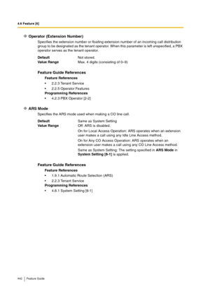 Page 4424.6 Feature [6]
442 Feature Guide
Operator (Extension Number)
Specifies the extension number or floating extension number of an incoming call distribution 
group to be designated as the tenant operator. When this parameter is left unspecified, a PBX 
operator serves as the tenant operator.
ARS Mode
Specifies the ARS mode used when making a CO line call. DefaultNot stored.
Va lu e  Ra n g eMax. 4 digits (consisting of 0–9)
Feature Guide References
Feature References
2.2.3 Tenant Service
2.2.5 Operator...