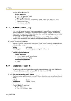 Page 4444.7 TRS [7]
444 Feature Guide
4.7.3 Special Carrier [7-3]
If the PBX has access to multiple telephone companies, a Special Carrier Access Code is 
required each time a CO line call is made. By programming these Special Carrier Access 
Codes here, Toll Restriction (TRS) can restrict or allow calls to be made by ignoring the codes 
and looking at the telephone number only.
If a Special Carrier Access Code is found in the dialed number, TRS will look only at the 
following digits. A maximum of 20 Special...