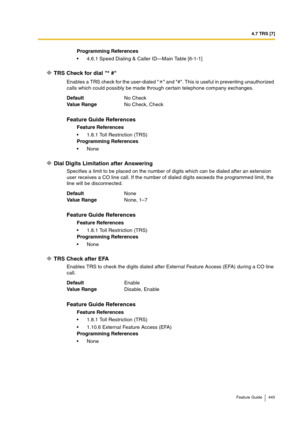 Page 4454.7 TRS [7]
Feature Guide 445
TRS Check for dial * #
Enables a TRS check for the user-dialed   and #. This is useful in preventing unauthorized 
calls which could possibly be made through certain telephone company exchanges.
Dial Digits Limitation after Answering
Specifies a limit to be placed on the number of digits which can be dialed after an extension 
user receives a CO line call. If the number of dialed digits exceeds the programmed limit, the 
line will be disconnected.
TRS Check after EFA
Enables...