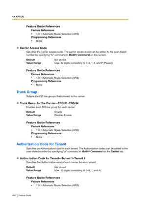 Page 4504.8 ARS [8]
450 Feature Guide
Carrier Access Code
Specifies the carrier access code. The carrier access code can be added to the user-dialed 
number by specifying C command in Modify Command on this screen.
Trunk Group
Selects the CO line groups that connect to the carrier.
Trunk Group for the Carrier—TRG 01–TRG 64
Enables each CO line group for each carrier.
Authorization Code for Tenant
Specifies an Authorization code for each tenant. The Authorization codes can be added to the 
user-dialed number by...