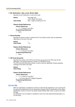 Page 4544.9 CO & Incoming Call [9]
454 Feature Guide
DIL Destination—Day, Lunch, Break, Night
Specifies the DIL destination in each time mode.
Tenant Number
Specifies the tenant number to determine the Time Table by which calls are distributed 
depending on the time of the day.
VM Trunk Group No.
Specifies the number of the VPS trunk (CO line) group sent to the VPS when the DIL 
destination is the floating extension number of a VM (DPT) Group.
The VPS trunk (CO line) group number is used to send the applicable...