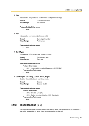 Page 4554.9 CO & Incoming Call [9]
Feature Guide 455
Slot
Indicates the slot position of each CO line card (reference only).
Port
Indicates the port number (reference only).
Card Type
Indicates the CO line card type (reference only).
CLI Ring for DIL—Day, Lunch, Break, Night
Enables CLI distribution in each time mode.
4.9.3 Miscellaneous [9-3]
It is possible to activate the Intercept Routing feature when the destination of an incoming CO 
line call is unavailable, or when there is no destination for the call....
