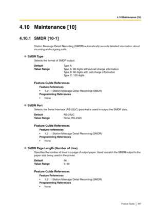 Page 4574.10 Maintenance [10]
Feature Guide 457
4.10 Maintenance [10]
4.10.1 SMDR [10-1]
Station Message Detail Recording (SMDR) automatically records detailed information about 
incoming and outgoing calls.
SMDR Type
Selects the format of SMDR output.
SMDR Port
Selects the Serial Interface (RS-232C) port that is used to output the SMDR data.
SMDR Page Length (Number of Line)
Specifies the number of lines in a page of output paper. Used to match the SMDR output to the 
paper size being used in the printer....