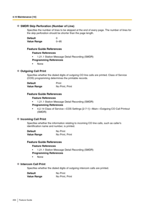 Page 4584.10 Maintenance [10]
458 Feature Guide
SMDR Skip Perforation (Number of Line)
Specifies the number of lines to be skipped at the end of every page. The number of lines for 
the skip perforation should be shorter than the page length.
Outgoing Call Print
Specifies whether the dialed digits of outgoing CO line calls are printed. Class of Service 
(COS) programming determines the printable records.
Incoming Call Print
Specifies whether the information relating to incoming CO line calls, such as caller’s...