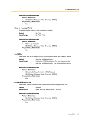 Page 4594.10 Maintenance [10]
Feature Guide 459
Log-in / Log-out Print
Specifies whether the log-in/log-out status is printed.
ARS Dial
Selects the type of the dialed number to be printed for a call with the ARS feature.
Caller ID Print format
Selects the printing format of caller identifications for incoming CO line calls.
Feature Guide References
Feature References
1.21.1 Station Message Detail Recording (SMDR)
Programming References
None
DefaultNo Print
Va lu e  Ra n g eNo Print, Print
Feature Guide...