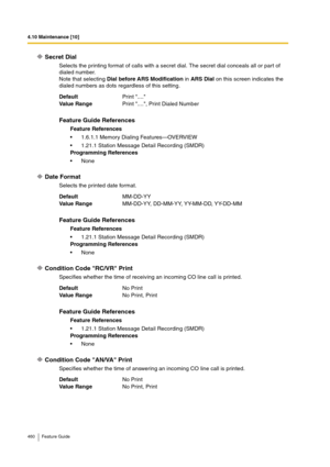 Page 4604.10 Maintenance [10]
460 Feature Guide
Secret Dial
Selects the printing format of calls with a secret dial. The secret dial conceals all or part of 
dialed number.
Note that selecting Dial before ARS Modification in ARS Dial on this screen indicates the 
dialed numbers as dots regardless of this setting.
Date Format
Selects the printed date format.
Condition Code RC/VR Print
Specifies whether the time of receiving an incoming CO line call is printed.
Condition Code AN/VA Print
Specifies whether the time...