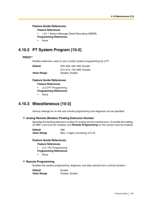 Page 4614.10 Maintenance [10]
Feature Guide 461
4.10.2 PT System Program [10-2]
PROG**
Enables extension users to set a certain system programming by a PT.
4.10.3 Miscellaneous [10-3]
Various settings for on-site and remote programming and diagnosis can be specified.
Analog Remote (Modem) Floating Extension Number
Specifies the floating extension number for analog remote maintenance. To enable this setting, 
an RMT card must be installed, and Remote Programming on this screen must be enabled.
Remote Programming...