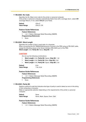 Page 4634.10 Maintenance [10]
Feature Guide 463
RS-232C: NL Code
Specifies the NL (New Line) code for the printer or personal computer.
If the printer or personal computer automatically feeds lines with a carriage return, select CR 
(Carriage Return). If not, select CR+LF (Line Feed).
RS-232C: Word Length
Specifies the number of bits in each byte of a character.
When connecting the KX-TAW848 Maintenance Console to the PBX using an RS-232C cable, 
assign the following values to the Serial Interface (RS-232C) port...