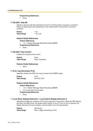 Page 4644.10 Maintenance [10]
464 Feature Guide
RS-232C: Stop Bit
Selects a stop bit code that indicates the end of a bit string which composes a character.
Select an appropriate value depending on the requirements of the printer or personal 
computer.
RS-232C: Flow Control
Enables the hardware flow control.
Error Log Information Print
Specifies whether the PBX error log is printed to the SMDR output.
Local Alarm Display Extension 1, Local Alarm Display Extension 2
Specifies the extension numbers of PTs which...