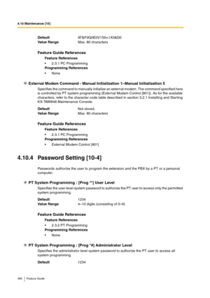 Page 4664.10 Maintenance [10]
466 Feature Guide
External Modem Command - Manual Initialization 1–Manual Initialization 5
Specifies the command to manually initialize an external modem. The command specified here 
is controlled by PT system programming (External Modem Control [801]). As for the available 
characters, refer to the character code table described in section 3.2.1 Installing and Starting 
KX-TAW848 Maintenance Console.
4.10.4 Password Setting [10-4]
Passwords authorize the user to program the...