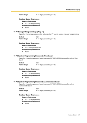 Page 4674.10 Maintenance [10]
Feature Guide 467
PT Manager Programming : [Prog *1]
Specifies the manager password to authorize the PT user to access manager programming.
PC System Programming Password : User Level
Specifies the system password used to access KX-TAW848 Maintenance Console in User 
Level.
PC System Programming Password : Administrator Level
Specifies the system password used to access KX-TAW848 Maintenance Console in 
Administrator Level. Va lu e  Ra n g e4–10 digits (consisting of 0–9)
Feature...