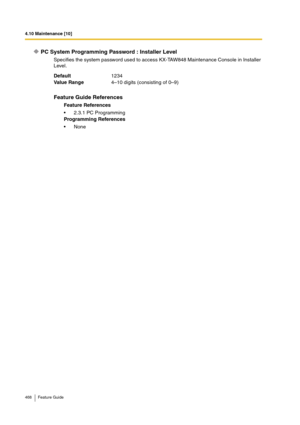 Page 4684.10 Maintenance [10]
468 Feature Guide
PC System Programming Password : Installer Level
Specifies the system password used to access KX-TAW848 Maintenance Console in Installer 
Level.
Default1234
Va lu e  Ra n g e4–10 digits (consisting of 0–9)
Feature Guide References
Feature References
2.3.1 PC Programming
Programming References
None 