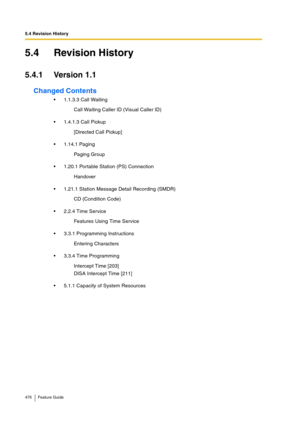 Page 4765.4 Revision History
476 Feature Guide
5.4 Revision History
5.4.1 Version 1.1
Changed Contents
1.1.3.3 Call Waiting
1.4.1.3 Call Pickup
1.14.1 Paging
1.20.1 Portable Station (PS) Connection
1.21.1 Station Message Detail Recording (SMDR)
2.2.4 Time Service
3.3.1 Programming Instructions
3.3.4 Time Programming
5.1.1 Capacity of System ResourcesCall Waiting Caller ID (Visual Caller ID)
[Directed Call Pickup]
Paging Group
Handover
CD (Condition Code)
Features Using Time Service
Entering Characters...