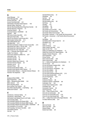 Page 478Index
478 Feature Guide
AAbsent Message 121Absent Message [008] 209Account Code Entry 53Account Code Mode [508] 221Administrative Information Output Features 153Alternate Calling—Ring/Voice 51Alternate Receiving/Calling Mode (Ring/Voice) Override 49Alternate Receiving—Ring/Voice 51Answering Features 46Answering Features—OVERVIEW 46Appendix 469ARS Carrier Access Code [353] 215ARS Carrier Name [350] 215ARS CO Line Group for Carrier Access [351] 215ARS Exception Number [325] 214ARS Leading Number [321]...