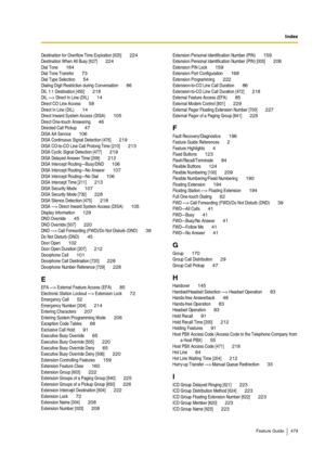 Page 479Index
Feature Guide 479
Destination for Overflow Time Expiration [625] 224Destination When All Busy [627] 224Dial Tone 164Dial Tone Transfer 73Dial Type Selection 54Dialing Digit Restriction during Conversation 86DIL 1:1 Destination [450] 218DIL —> Direct In Line (DIL) 14Direct CO Line Access 58Direct In Line (DIL) 14Direct Inward System Access (DISA) 105Direct One-touch Answering 46Directed Call Pickup 47DISA AA Service 106DISA Continuous Signal Detection [476] 219DISA CO-to-CO Line Call Prolong Time...