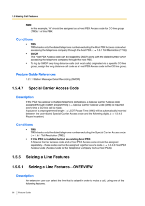 Page 561.5 Making Call Features
56 Feature Guide
Note
In this example, 0 should be assigned as a Host PBX Access code for CO line group 
(TRG) 1 of this PBX.
Conditions
TRS
TRS checks only the dialed telephone number excluding the Host PBX Access code when 
accessing the telephone company through the host PBX. (  1.8.1 Toll Restriction (TRS))
SMDR
The Host PBX Access code can be logged by SMDR along with the dialed number when 
accessing the telephone company through the host PBX.
To log by SMDR only long...