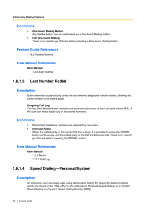 Page 621.6 Memory Dialing Features
62 Feature Guide
Conditions
One-touch Dialing Button
Any flexible button can be customized as a One-touch Dialing button.
Full One-touch Dialing
There is no need to go off-hook before pressing a One-touch Dialing button.
Feature Guide References
1.18.2 Flexible Buttons
User Manual References
User Manual
1.2.2 Easy Dialing
1.6.1.3 Last Number Redial
Description
Every extension automatically saves the last external telephone number dialed, allowing the 
same number to be...