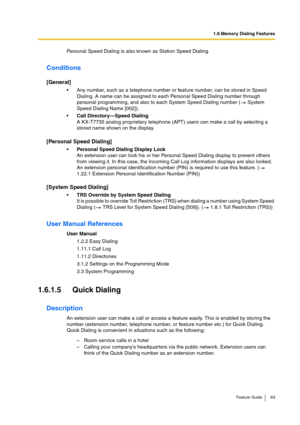 Page 631.6 Memory Dialing Features
Feature Guide 63
Personal Speed Dialing is also known as Station Speed Dialing.
Conditions
[General]
Any number, such as a telephone number or feature number, can be stored in Speed 
Dialing. A name can be assigned to each Personal Speed Dialing number through 
personal programming, and also to each System Speed Dialing number (  System 
Speed Dialing Name [002]).
Call Directory—Speed Dialing 
A KX-T7735 analog proprietary telephone (APT) users can make a call by selecting a...