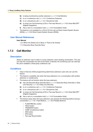 Page 661.7 Busy Line/Busy Party Features
66 Feature Guide
b)Is being monitored by another extension (  1.7.3 Call Monitor).
c)Is on a conference call (  1.13.1 Conference Features).
d)Is on a doorphone call (  1.15.1 Doorphone Call).
e)Is using Live Call Screening (LCS) or Two-way Record (  1.19.2 Voice Mail DPT 
(Digital) Integration).
f)Has a call on a consultation hold (  1.12.5 Consultation Hold).
This feature is not available for a CO-to-CO line call via Direct Inward System Access 
(DISA) (  1.15.6...