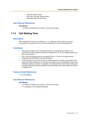 Page 671.7 Busy Line/Busy Party Features
Feature Guide 67
User Manual References
User Manual
1.2.4 When the Dialed Line is Busy or There is No Answer
1.7.4 Call Waiting Tone
Description
When attempting to call a busy extension (i.e., an extension that is ringing or having a 
conversation), an extension user can send a call waiting tone to the busy extension.
Conditions
This feature functions only if the called extension has activated call waiting. If it is 
activated, the calling extension will hear a ringback...