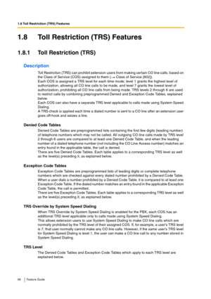 Page 681.8 Toll Restriction (TRS) Features
68 Feature Guide
1.8 Toll Restriction (TRS) Features
1.8.1 Toll Restriction (TRS)
Description
Toll Restriction (TRS) can prohibit extension users from making certain CO line calls, based on 
the Class of Service (COS) assigned to them (  Class of Service [602]).
Each COS is assigned a TRS level for each time mode; level 1 grants the highest level of 
authorization, allowing all CO line calls to be made, and level 7 grants the lowest level of 
authorization, prohibiting...