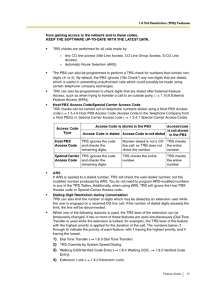 Page 711.8 Toll Restriction (TRS) Features
Feature Guide 71
from gaining access to the network and to these codes.
KEEP THE SOFTWARE UP-TO-DATE WITH THE LATEST DATA.
TRS checks are performed for all calls made by:
The PBX can also be programmed to perform a TRS check for numbers that contain non-
digits (  or #). By default, the PBX ignores (No Check) any non-digits that are dialed, 
which is useful in preventing unauthorized calls which could possibly be made using 
certain telephone company exchanges.
TRS...