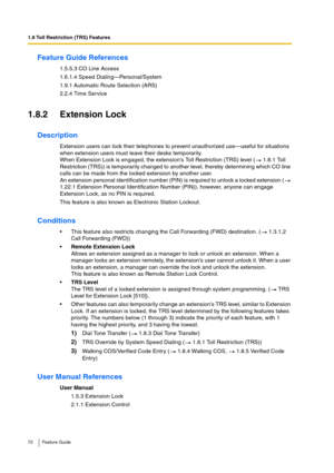 Page 721.8 Toll Restriction (TRS) Features
72 Feature Guide
Feature Guide References
1.5.5.3 CO Line Access
1.6.1.4 Speed Dialing—Personal/System
1.9.1 Automatic Route Selection (ARS)
2.2.4 Time Service
1.8.2 Extension Lock
Description
Extension users can lock their telephones to prevent unauthorized use—useful for situations 
when extension users must leave their desks temporarily.
When Extension Lock is engaged, the extension’s Toll Restriction (TRS) level (  1.8.1 Toll 
Restriction (TRS)) is temporarily...